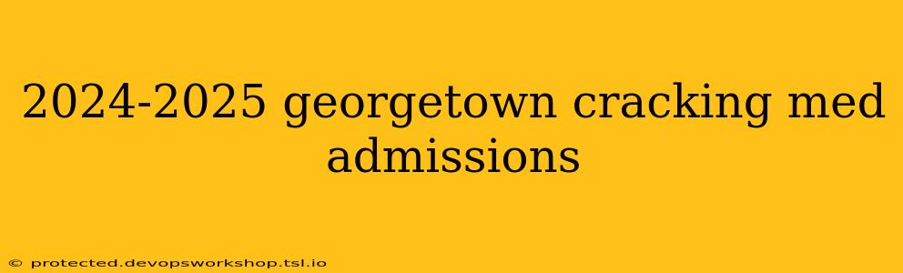 2024-2025 georgetown cracking med admissions