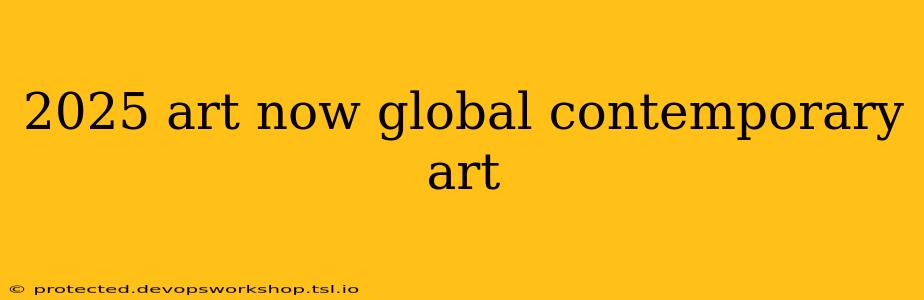 2025 art now global contemporary art