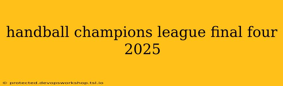 handball champions league final four 2025