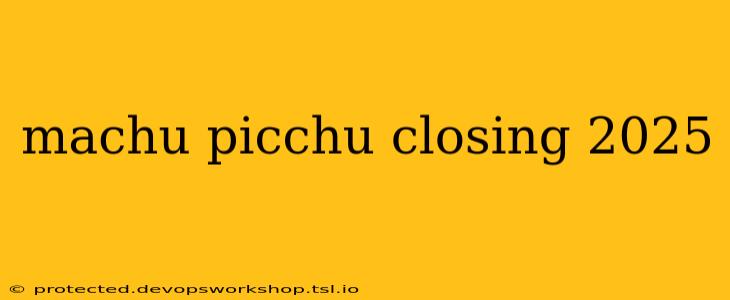 machu picchu closing 2025